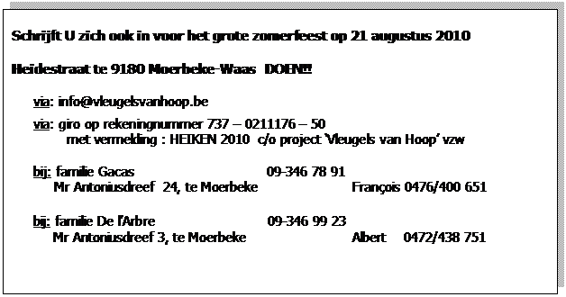 Zone de Texte: Schrijft U zich ook in voor het grote zomerfeest op 21 augustus 2010  Heidestraat te 9180 Moerbeke-Waas  DOEN!!    via: info@vleugelsvanhoop.be  via: giro op rekeningnummer 737 – 0211176 – 50          met vermelding : HEIKEN 2010  c/o project ‘Vleugels van Hoop’ vzw    bij: familie Gacas                    		09-346 78 91  Mr Antoniusdreef  24, te Moerbeke                	François 0476/400 651          bij: familie De l’Arbre                           09-346 99 23             Mr Antoniusdreef 3, te Moerbeke                   	Albert    0472/438 751                              